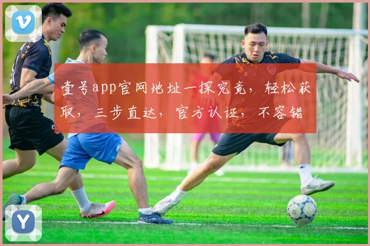 壹号app官网地址一探究竟，轻松获取，三步直达，官方认证，不容错过，快来体验