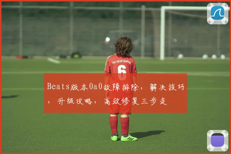 Beats版本0a0故障排除，解决技巧，升级攻略，高效修复三步走