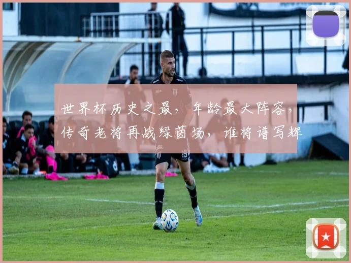 世界杯历史之最，年龄最大阵容，传奇老将再战绿茵场，谁将谱写辉煌篇章